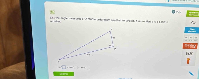 du nave prves to reveall Go ro
Question
Video answeres
List the angle measures of △ TUV in order from smallest to largest. Assume that s is a positive 75
number.
Time
elapsed
00 53 20
MIN sEC
out of 1000 SmartScore
68
m∠ □
Submit