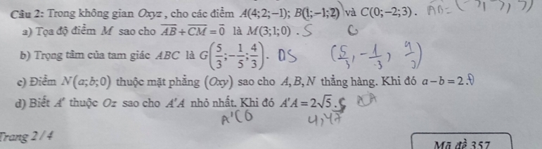 Trong không gian Oxyz , cho các điểm A(4;2;-1); B(1;-1;2) và C(0;-2;3). 
a) Tọa độ điểm M sao cho overline AB+overline CM=overline 0 là M(3;1;0)
b) Trọng tâm của tam giác ABC là G( 5/3 ;- 1/5 ; 4/3 ). 
c) Điểm N(a;b;0) thuộc mặt phẳng (Oxy) sao cho A, B,N thẳng hàng. Khi đó a-b=2 D 
d) Biết A thuộc Oz sao cho A'A nhỏ nhất. Khi đó A'A=2sqrt(5).C
Trang 2 / 4
Mã đề 357