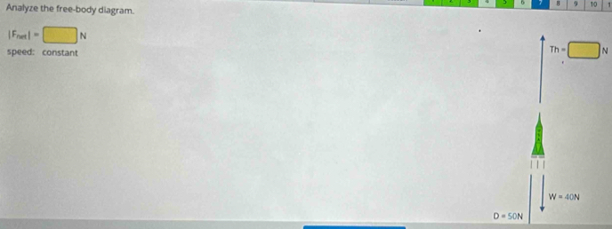 8 9 10 1
Analyze the free-body diagram.
|F_net|=□ N
speed: constant
Th=□
W=40N
D=50N