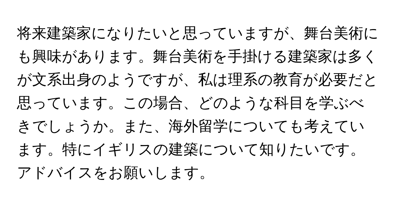 将来建築家になりたいと思っていますが、舞台美術にも興味があります。舞台美術を手掛ける建築家は多くが文系出身のようですが、私は理系の教育が必要だと思っています。この場合、どのような科目を学ぶべきでしょうか。また、海外留学についても考えています。特にイギリスの建築について知りたいです。アドバイスをお願いします。