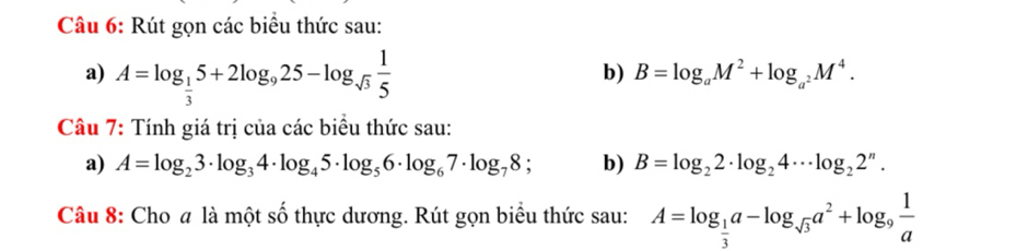 Rút gọn các biểu thức sau: 
a) A=log _ 1/3 5+2log _925-log _sqrt(3) 1/5 
b) B=log _aM^2+log _a^2M^4. 
Câu 7: Tính giá trị của các biểu thức sau: 
a) A=log _23· log _34· log _45· log _56· log _67· log _78 b) B=log _22· log _24·s log _22^n. 
Câu 8: Cho # là một số thực dương. Rút gọn biểu thức sau: A=log _ 1/3 a-log _sqrt(3)a^2+log _9 1/a 