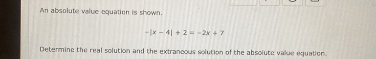 An absolute value equation is shown.
-|x-4|+2=-2x+7
Determine the real solution and the extraneous solution of the absolute value equation.