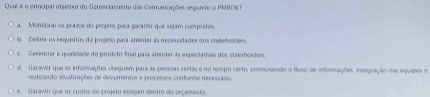 Qual é o principal objetivo do Gerenciamento das Comunicações segundo o PMBOK?
a. Monitorar os prazos do projeto para garantir que sejam cumpridos.
b. Definir os requisitos do projeto para atender às necessidades dos stakeholders.
c. Gerenciar a qualidade do produto final para atender às expectativas dos stakeholders.
d. Garantir que as informações cheguem para as pessoas certas e no tempo certo, promovendo o fluxo de informações, integração das equipes e
realizando atualizações de documentos e processos conforme necessário.
e. Garantir que os custos do projeto estejam dentro do orçamento.