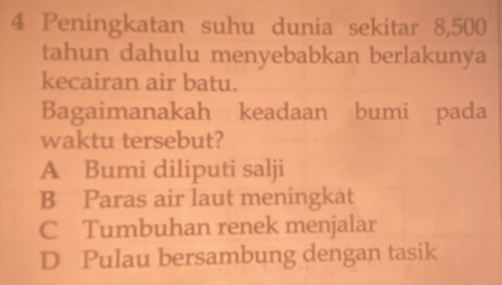 Peningkatan suhu dunia sekitar 8,500
tahun dahulu menyebabkan berlakunya
kecairan air batu.
Bagaimanakah keadaan bumi pada
waktu tersebut?
A Bumi diliputi salji
B Paras air laut meningkat
C Tumbuhan renek menjalar
D Pulau bersambung dengan tasik