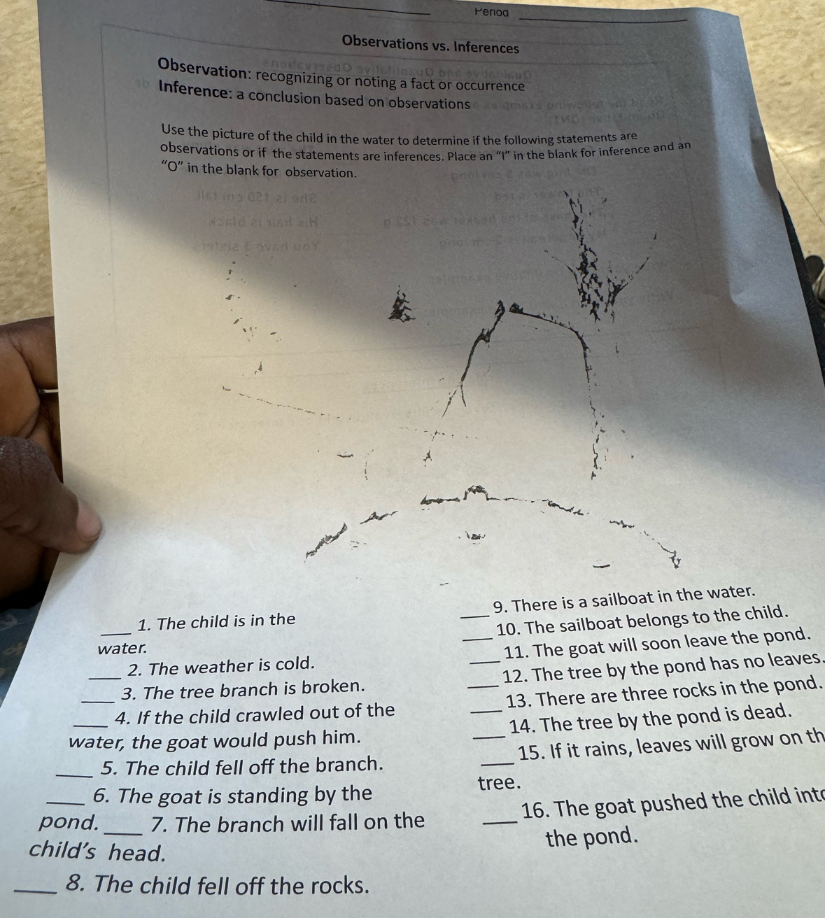 Penod 
Observations vs. Inferences 
Observation: recognizing or noting a fact or occurrence 
Inference: a conclusion based on observations 
Use the picture of the child in the water to determine if the following statements are 
observations or if the statements are inferences. Place an “I” in the blank for inference and an 
“O” in the blank for obser 
1. The child is in the _9. There is a sailboat in the water. 
10. The sailboat belongs to the child. 
water. 
_2. The weather is cold. _11. The goat will soon leave the pond. 
_3. The tree branch is broken. _12. The tree by the pond has no leaves. 
_4. If the child crawled out of the _13. There are three rocks in the pond. 
water, the goat would push him. __14. The tree by the pond is dead. 
_5. The child fell off the branch. _15. If it rains, leaves will grow on th 
tree. 
6. The goat is standing by the 
pond. _7. The branch will fall on the _16. The goat pushed the child int 
child's head. 
the pond. 
_8. The child fell off the rocks.