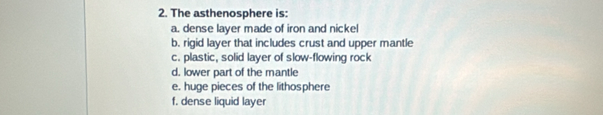 The asthenosphere is: 
a. dense layer made of iron and nickel 
b. rigid layer that includes crust and upper mantle 
c. plastic, solid layer of slow-flowing rock 
d. lower part of the mantle 
e. huge pieces of the lithosphere 
f. dense liquid layer