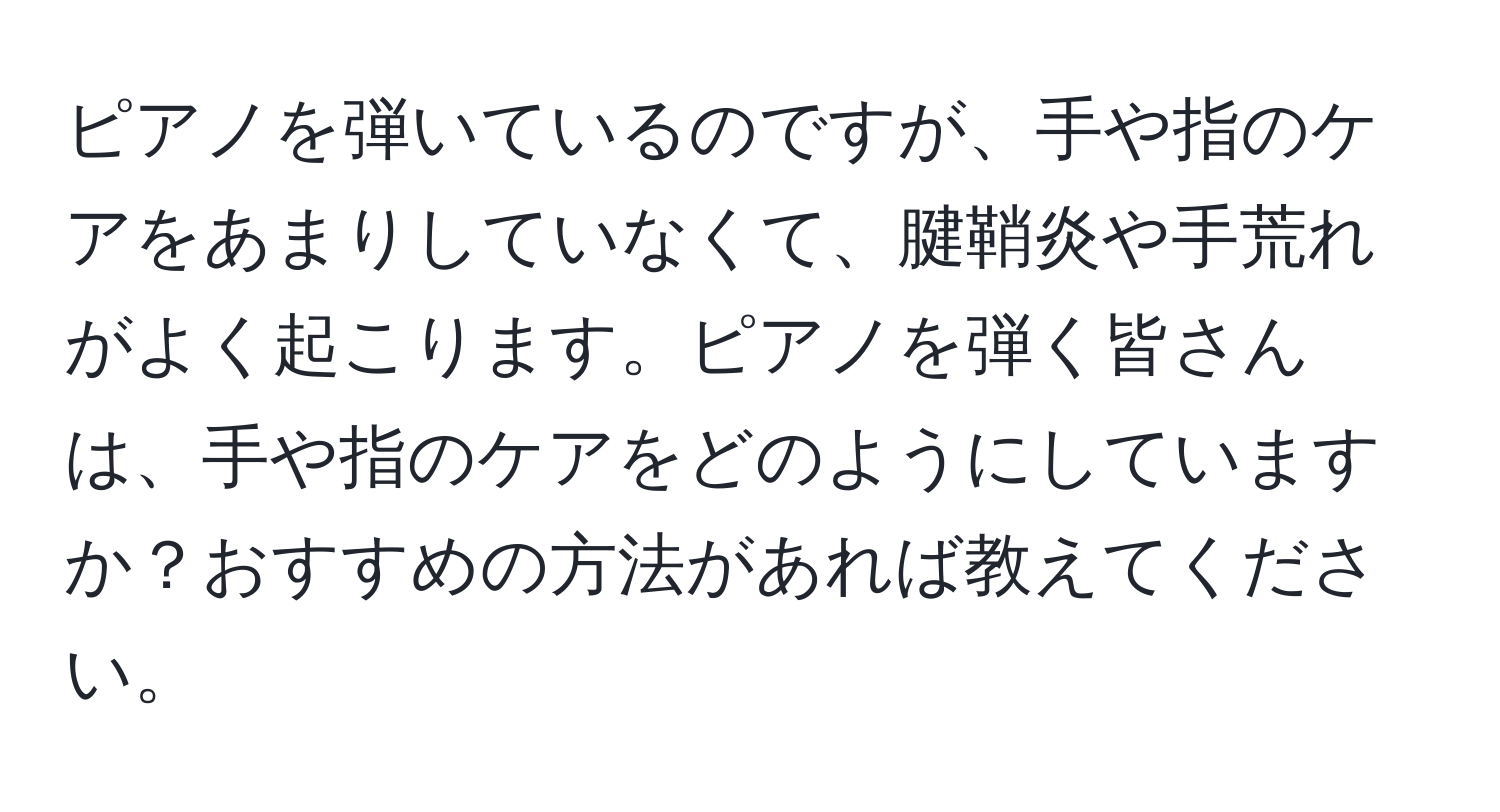 ピアノを弾いているのですが、手や指のケアをあまりしていなくて、腱鞘炎や手荒れがよく起こります。ピアノを弾く皆さんは、手や指のケアをどのようにしていますか？おすすめの方法があれば教えてください。