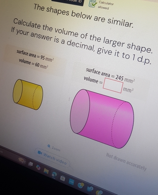 Calculator 
allowed 
The shapes below are similar. 
Calculate the volume of the larger shape 
If your answer is a decimal, give it to 1 d.p
surface area =95mm^2 surface area 
volume =60mm^3 =□ mm^3
volume
=245mm^2
Q Zoom 
* Watch video 
Not drawn accurately