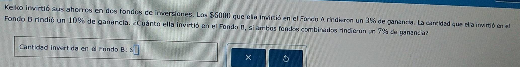 Keiko invirtió sus ahorros en dos fondos de inversiones. Los $6000 que ella invirtió en el Fondo A rindieron un 3% de ganancia. La cantidad que ella invirtió en el 
Fondo B rindió un 10% de ganancia. ¿Cuánto ella invirtió en el Fondo B, si ambos fondos combinados rindieron un 7% de ganancia? 
Cantidad invertida en el Fondo B: $□
×