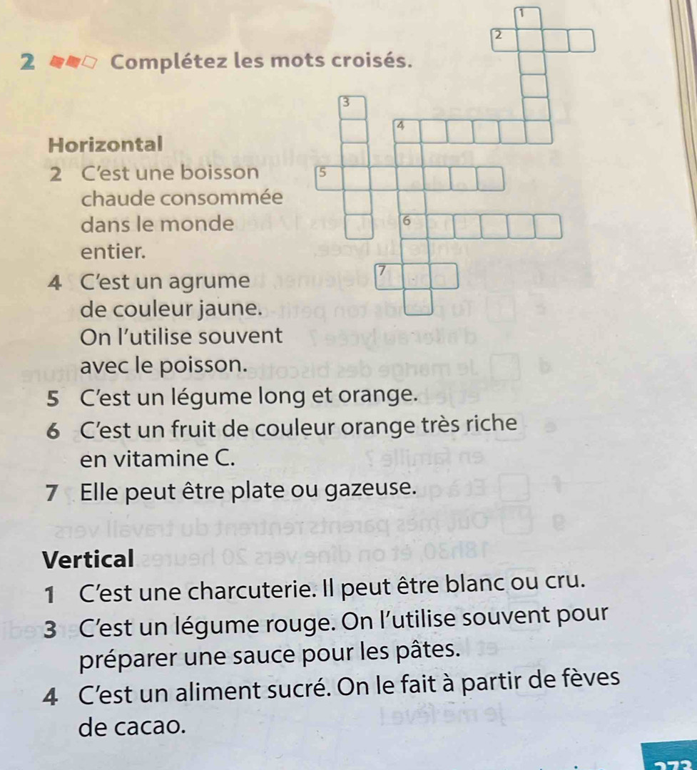 1 
2 Complétez les mo 
Horizontal 
2 C’est une boisson 
chaude consommée 
dans le monde 
entier. 
4 C'est un agrume 
de couleur jaune. 
On l’utilise souvent 
avec le poisson. 
5 C'est un légume long et orange. 
6 C'est un fruit de couleur orange très riche 
en vitamine C. 
7 Elle peut être plate ou gazeuse. 
Vertical 
1 C'est une charcuterie. Il peut être blanc ou cru. 
3 C'est un légume rouge. On l'utilise souvent pour 
préparer une sauce pour les pâtes. 
4 C'est un aliment sucré. On le fait à partir de fèves 
de cacao. 
72