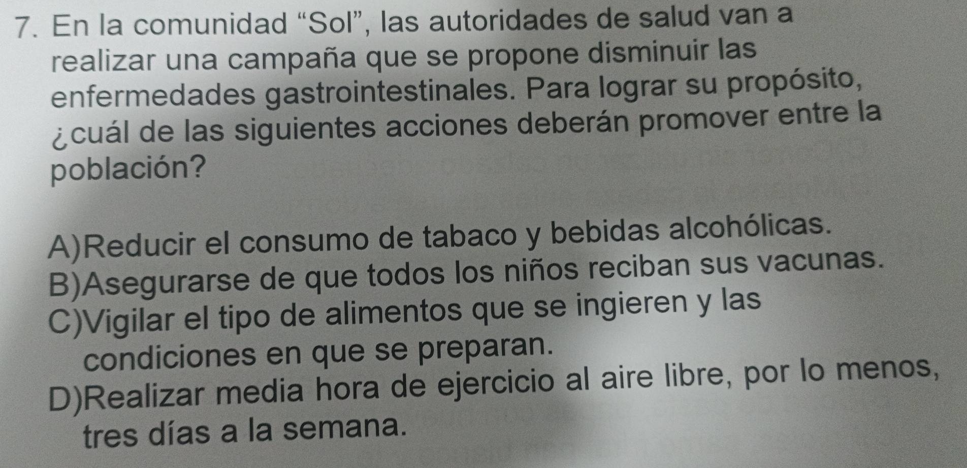 En la comunidad “Sol”, las autoridades de salud van a
realizar una campaña que se propone disminuir las
enfermedades gastrointestinales. Para lograr su propósito,
¿cuál de las siguientes acciones deberán promover entre la
población?
A)Reducir el consumo de tabaco y bebidas alcohólicas.
B)Asegurarse de que todos los niños reciban sus vacunas.
C)Vigilar el tipo de alimentos que se ingieren y las
condiciones en que se preparan.
D)Realizar media hora de ejercicio al aire libre, por lo menos,
tres días a la semana.