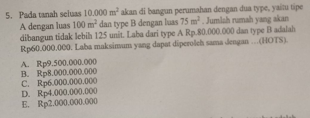 Pada tanah seluas 10.000m^2 akan di bangun perumahan dengan dua type, yaitu tipe
A dengan luas 100m^2 dan type B dengan luas 75m^2. Jumlah rumah yang akan
dibangun tidak lebih 125 unit. Laba dari type A Rp.80.000.000 dan type B adalah
Rp60.000.000. Laba maksimum yang dapat diperoleh sama dengan …(HOTS).
A. Rp9.500.000.000
B. Rp8.000.000.000
C. Rp6.000.000.000
D. Rp4.000.000.000
E. Rp2.000.000.000