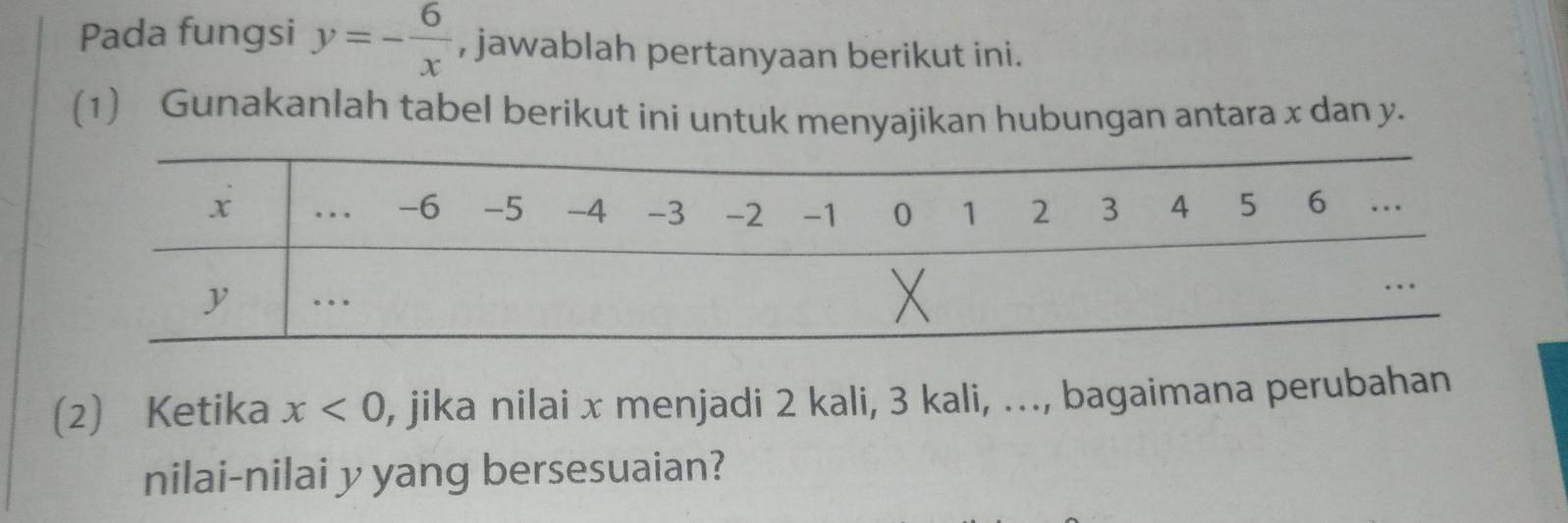 Pada fungsi y=- 6/x  , jawablah pertanyaan berikut ini. 
(1) Gunakanlah tabel berikut ini untuk menyajikan hubungan antara x dan y. 
(2) Ketika x<0</tex> , jika nilai x menjadi 2 kali, 3 kali, ..., bagaimana perubahan 
nilai-nilai y yang bersesuaian?