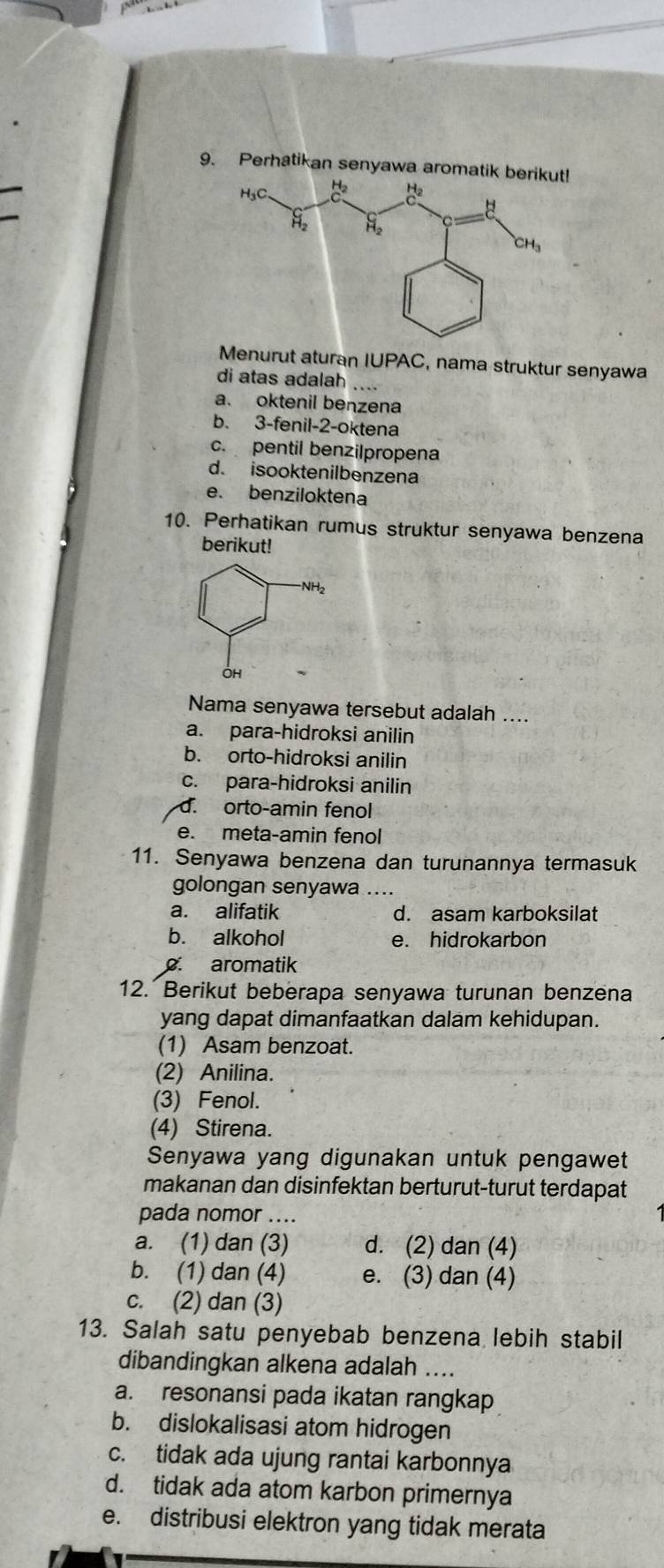 Perhatikan senyawa aromatik berikut!
Menurut aturan IUPAC, nama struktur senyawa
di atas adalah
a. oktenil benzena
b. 3-fenil-2-oktena
c. pentil benzilpropena
d. isooktenilbenzena
e. benziloktena
10. Perhatikan rumus struktur senyawa benzena
berikut!
Nama senyawa tersebut adalah ....
a. para-hidroksi anilin
b. orto-hidroksi anilin
c. para-hidroksi anilin
d. orto-amin fenol
e. meta-amin fenol
11. Senyawa benzena dan turunannya termasuk
golongan senyawa ....
a. alifatik d. asam karboksilat
b. alkohol e. hidrokarbon. aromatik
12. Berikut beberapa senyawa turunan benzena
yang dapat dimanfaatkan dalam kehidupan.
(1) Asam benzoat.
(2) Anilina.
(3) Fenol.
(4) Stirena.
Senyawa yang digunakan untuk pengawet
makanan dan disinfektan berturut-turut terdapat
pada nomor ....
a. (1) dan (3) d. (2) dan (4)
b. (1) dan (4) e. (3) dan (4)
c. (2) dan (3)
13. Salah satu penyebab benzena lebih stabil
dibandingkan alkena adalah ....
a. resonansi pada ikatan rangkap
b. dislokalisasi atom hidrogen
c. tidak ada ujung rantai karbonnya
d. tidak ada atom karbon primernya
e. distribusi elektron yang tidak merata