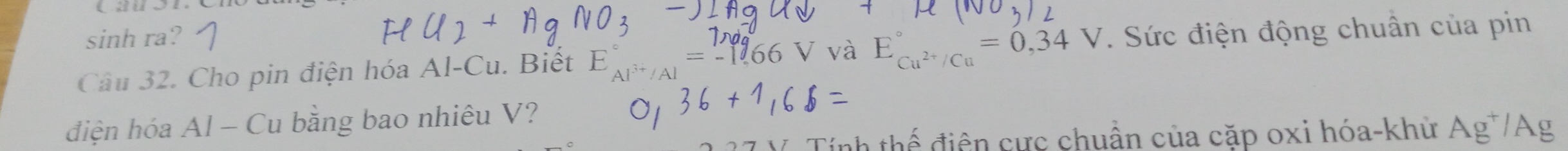 sinh ra? 
Câu 32. Cho pin điện hóa Al-Cu. Biết E_Al^(3+)/Al^circ =_(-1)^(1,0)^circ 66V và E_Cu^(2+)/Cu^circ =0,34V. Sức điện động chuân của pin 
điện hóa Al - Cu bằng bao nhiêu V? 
Tính thế điện cực chuẩn của cặp oxi hóa-khử Ag^+/Ag