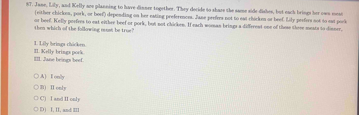 Jane, Lily, and Kelly are planning to have dinner together. They decide to share the same side dishes, but each brings her own meat
(either chicken, pork, or beef) depending on her eating preferences. Jane prefers not to eat chicken or beef. Lily prefers not to eat pork
or beef. Kelly prefers to eat either beef or pork, but not chicken. If each woman brings a different one of these three meats to dinner,
then which of the following must be true?
I. Lily brings chicken.
II. Kelly brings pork.
III. Jane brings beef.
A) I only
B) Ⅱ only
C) I and II only
D) I, II, and III