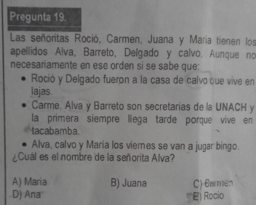 Pregunta 19.
Las señoritas Roció, Carmen, Juana y Maria tienen los
apellidos Alva, Barreto, Delgado y calvo, Aunque no
necesariamente en ese orden si se sabe que:
Roció y Delgado fueron a la casa de calvo que vive en
lajas.
Carme, Alva y Barreto son secretarias de la UNACH y
la primera siempre llega tarde porque vive en
tacabamba.
Alva, calvo y María los viernes se van a jugar bingo.
¿Cuál es el nombre de la señorita Alva?
A) Maria B) Juana C) Carmen
D) Ana E) Rocio