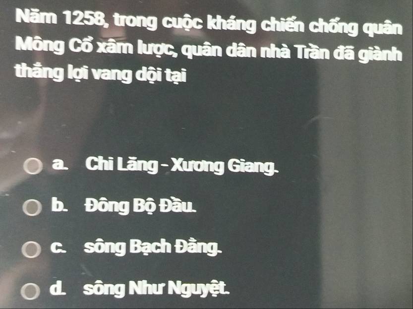 Năm 1258, trong cuộc kháng chiến chống quân
Mông Cổ xâm lược, quân dân nhà Trần đã giành
thẳng lợi vang dội tại
a. 2 ( Chi Lăng - Xương Giang.
b. Đông Bộ Đầu.
c.sông Bạch Đằng.
d.sông Như Nguyệt.