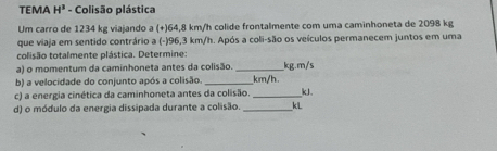 TEMA H^3 - Colisão plástica 
Um carro de 1234 kg viajando a (+) 64,8 km/h colide frontalmente com uma caminhoneta de 2098 kg
que viaja em sentido contrário a (-) 96,3 km/h. Após a coli-são os veículos permanecem juntos em uma 
colisão totalmente plástica. Determine: 
a) o momentum da caminhoneta antes da colisão. __ kg.m/s
b) a velocidade do conjunto após a colisão. _ km/h
c) a energia cinética da caminhoneta antes da colisão _kJ. 
d) o módulo da energia dissipada durante a colisão. _kL