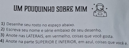 UM POUQUINHO SOBRE MIM 
1) Desenhe seu rosto no espaço abaixo. 
2) Escreva seu nome e série embaixo de seu desenho. 
3) Anote nas LATERAIS, em vermelho, coisas que você gosta. 
4) Anote na parte SUPERIOR E INFERIOR, em azul, coisas que você é.