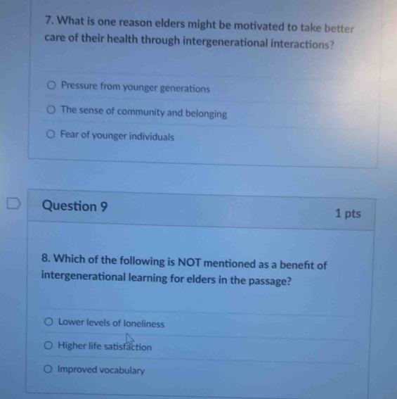 What is one reason elders might be motivated to take better
care of their health through intergenerational interactions?
Pressure from younger generations
The sense of community and belonging
Fear of younger individuals
Question 9
1 pts
8. Which of the following is NOT mentioned as a beneft of
intergenerational learning for elders in the passage?
Lower levels of loneliness
Higher life satisfaction
Improved vocabulary