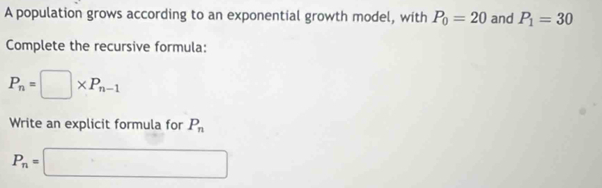 A population grows according to an exponential growth model, with P_0=20 and P_1=30
Complete the recursive formula:
P_n=□ * P_n-1
Write an explicit formula for P_n
P_n=□