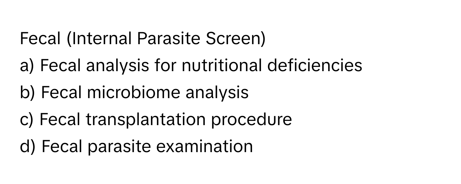 Fecal (Internal Parasite Screen)

a) Fecal analysis for nutritional deficiencies
b) Fecal microbiome analysis
c) Fecal transplantation procedure
d) Fecal parasite examination