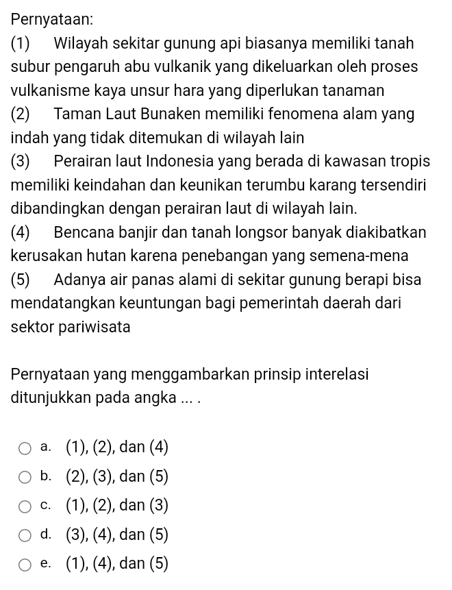 Pernyataan:
(1) Wilayah sekitar gunung api biasanya memiliki tanah
subur pengaruh abu vulkanik yang dikeluarkan oleh proses
vulkanisme kaya unsur hara yang diperlukan tanaman
(2) Taman Laut Bunaken memiliki fenomena alam yang
indah yang tidak ditemukan di wilayah lain
(3) Perairan laut Indonesia yang berada di kawasan tropis
memiliki keindahan dan keunikan terumbu karang tersendiri
dibandingkan dengan perairan laut di wilayah lain.
(4) Bencana banjir dan tanah longsor banyak diakibatkan
kerusakan hutan karena penebangan yang semena-mena
(5) Adanya air panas alami di sekitar gunung berapi bisa
mendatangkan keuntungan bagi pemerintah daerah dari
sektor pariwisata
Pernyataan yang menggambarkan prinsip interelasi
ditunjukkan pada angka ... .
a. (1), (2) , dan (4)
b. (2), (3) , dan (5)
C. (1), (2) , dan (3)
d. (3), (4) , dan (5)
e. (1), (4), , dan (5)