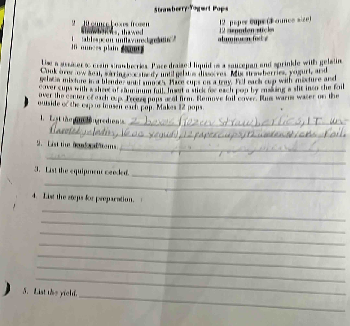 Strawberry-Yogurt Pops 
2 10 ounce boxes frozen
12 paper cups (3 ounce size) 
b e es, thawed 12 eweoden stcle 
'tablespoon unflavored gelan alminum foil .
16 ounces plain o m 
Use a strainer to drain strawberries. Place drained liquid in a saucepan and sprinkle with gelatin. 
Cook over low heat, stirring-constantly until gelatin dissolves. Mis strawberries, yogurt, and 
gelatin mixture in a blender until smooth. Place cups on a tray. Fill each cup with mixture and 
cover cups with a sheet of aluminum foil. Insert a stick for each pop by making a slit into the foil 
over the center of each cup. Freese pops until firm. Remove foil cover. Run warm water on the 
outside of the cup to loosen each pop. Makes 12 pops 
1. List the foor ngredients._ 
_ 
_ 
2. List the nonfond atems. 
_ 
_ 
3. List the equipment needed. 
_ 
4. List the steps for preparation. 
_ 
_ 
_ 
_ 
_ 
_ 
_ 
_ 
5. List the yield.