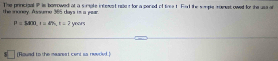 The principal P is borrowed at a simple interest rate r for a period of time t. Find the simple interest owed for the use of 
the money. Assume 365 days in a year.
P=$400, r=4% , t=2 y ears
$ (Round to the nearest cent as needed.) 
□