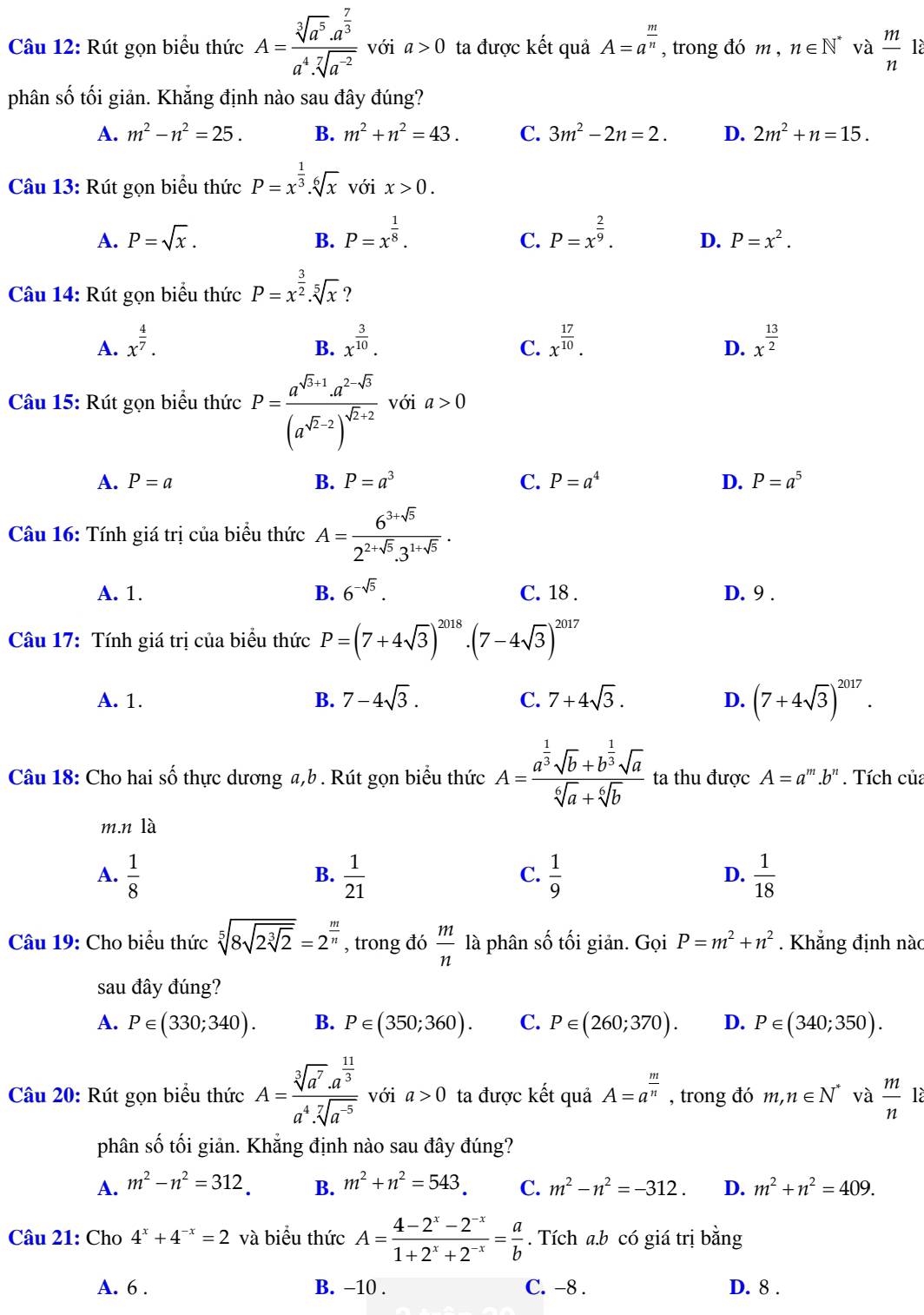 Rút gọn biểu thức A=frac sqrt[3](a^5)· a^(frac 7)3a^4· sqrt[7](a^(-2)) với a>0 ta được kết quả A=a^(frac m)n , trong đó m , n∈ N^* và  m/n  là
phân số tối giản. Khẳng định nào sau đây đúng?
A. m^2-n^2=25. B. m^2+n^2=43. C. 3m^2-2n=2. D. 2m^2+n=15.
Câu 13: Rút gọn biểu thức P=x^(frac 1)3.sqrt[6](x) với x>0.
A. P=sqrt(x). B. P=x^(frac 1)8. P=x^(frac 2)9. D. P=x^2.
C.
Câu 14: Rút gọn biểu thức P=x^(frac 3)2.sqrt[5](x)
A. x^(frac 4)7. x^(frac 3)10. x^(frac 17)10. x^(frac 13)2
B.
C.
D.
Câu 15: Rút gọn biểu thức P=frac a^(sqrt(3)+1)· a^2· sqrt(3)(a^(sqrt(2)-2))^sqrt(2)+2 với a>0
A. P=a B. P=a^3 C. P=a^4 D. P=a^5
Câu 16: Tính giá trị của biểu thức A= (6^(3+sqrt(5)))/2^(2+sqrt(5)).3^(1+sqrt(5)) .
A. 1. B. 6^(-sqrt(5)). C. 18 . D. 9 .
Câu 17: Tính giá trị của biểu thức P=(7+4sqrt(3))^2018· (7-4sqrt(3))^2017
A. 1. B. 7-4sqrt(3). C. 7+4sqrt(3).
D. (7+4sqrt(3))^2017.
Câu 18: Cho hai số thực dương a,b . Rút gọn biểu thức A=frac a^(frac 1)3sqrt(b)+b^(frac 1)3sqrt(a)sqrt[6](a)+sqrt[6](b) ta thu được A=a^m.b^n. Tích của
m.nla
A.  1/8   1/21   1/9   1/18 
B.
C.
D.
Câu 19: Cho biểu thức sqrt[5](8sqrt 2sqrt [3]2)=2^(frac m)n , trong đó  m/n la phân số tối giản. Gọi P=m^2+n^2. Khẳng định nàc
sau đây đúng?
A. P∈ (330;340). B. P∈ (350;360). C. P∈ (260;370). D. P∈ (340;350).
Câu 20: Rút gọn biểu thức A=frac sqrt[3](a^7)· a^(frac 11)3a^4· sqrt[7](a^(-5)) với a>0 ta được kết quả A=a^(frac m)n , trong đó m,n∈ N^* và  m/n  là
phân số tối giản. Khẳng định nào sau đây đúng?
A. m^2-n^2=312 B. m^2+n^2=543. C. m^2-n^2=-312. D. m^2+n^2=409.
Câu 21: Cho 4^x+4^(-x)=2 và biểu thức A= (4-2^x-2^(-x))/1+2^x+2^(-x) = a/b . Tích a.b có giá trị bằng
A. 6 . B. −10 . C. -8 . D. 8 .