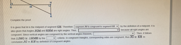 Complete the proof. 
It is given that M is the midpoint of segment GH. Therefore segment JM is congruent to segment KM by the definition of a midpoint. It is 
also given that Angles JGM and KHM are right angles. Thus, because all right angles are 
congruent. Since vertical angles are congruent by the vertical angles theorem, . Then, it follows 
that △ JMG≌ △ KMH by the criteria. In congruent triangles, corresponding sides are congruent, thus overline JG≌ overline KH 1 n 
conclusion JG=KH by definition of congruent angles.