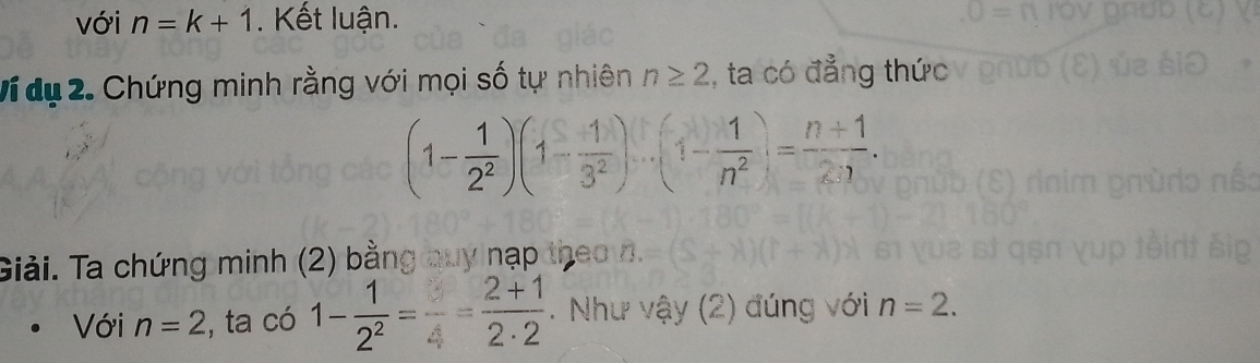 với n=k+1. Kết luận. 
Vídụ 2. Chứng minh rằng với mọi số tự nhiên n≥ 2 , ta có đẳng thức
(1- 1/2^2 )(1- 1/3^2 )...(1- 1/n^2 )= (n+1)/2:1 . 
Giải. Ta chứng minh (2) bằng quy nạp theo n. 
Với n=2 , ta có 1- 1/2^2 = (2+1)/2· 2 . Như vậy (2) đúng với n=2.