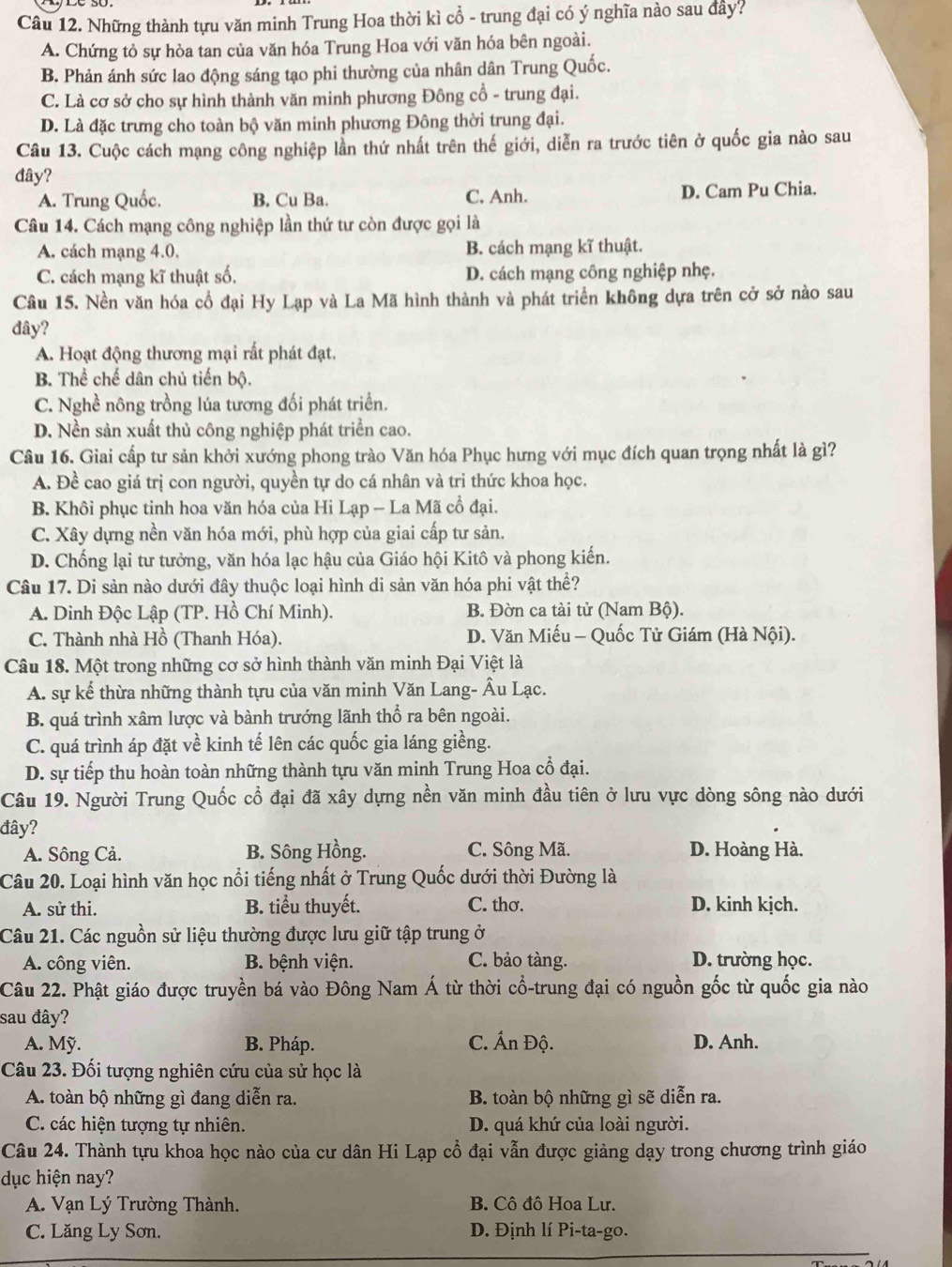 Những thành tựu văn minh Trung Hoa thời kì cổ - trung đại có ý nghĩa nào sau đây?
A. Chứng tỏ sự hòa tan của văn hóa Trung Hoa với văn hóa bên ngoài.
B. Phản ánh sức lao động sáng tạo phi thường của nhân dân Trung Quốc.
C. Là cơ sở cho sự hình thành văn minh phương Đông cổ - trung đại.
D. Là đặc trưng cho toàn bộ văn minh phương Đông thời trung đại.
Câu 13. Cuộc cách mạng công nghiệp lần thứ nhất trên thế giới, diễn ra trước tiên ở quốc gia nào sau
đây?
A. Trung Quốc. B. Cu Ba. C. Anh. D. Cam Pu Chia.
Câu 14. Cách mạng công nghiệp lần thứ tư còn được gọi là
A. cách mạng 4.0. B. cách mạng kĩ thuật.
C. cách mạng kĩ thuật số. D. cách mạng công nghiệp nhẹ.
Câu 15. Nền văn hóa cổ đại Hy Lạp và La Mã hình thành và phát triển không dựa trên cở sở nào sau
đây?
A. Hoạt động thương mại rất phát đạt.
B. Thể chế dân chủ tiến bộ.
C. Nghề nông trồng lúa tương đối phát triển.
D. Nền sản xuất thủ công nghiệp phát triển cao.
Câu 16. Giai cấp tư sản khởi xướng phong trào Văn hóa Phục hưng với mục đích quan trọng nhất là gì?
A. Đề cao giá trị con người, quyền tự do cá nhân và tri thức khoa học.
B. Khôi phục tinh hoa văn hóa của Hi Lạp - La Mã cổ đại.
C. Xây dựng nền văn hóa mới, phù hợp của giai cấp tư sản.
D. Chống lại tư tưởng, văn hóa lạc hậu của Giáo hội Kitô và phong kiến.
Câu 17. Di sản nào dưới đây thuộc loại hình di sản văn hóa phi vật thể?
A. Dinh Độc Lập (TP. Hồ Chí Minh). B. Đờn ca tài tử (Nam Bộ).
C. Thành nhà Hồ (Thanh Hóa). D. Văn Miếu - Quốc Tử Giám (Hà Nội).
Câu 18. Một trong những cơ sở hình thành văn minh Đại Việt là
A. sự kế thừa những thành tựu của văn minh Văn Lang- Âu Lạc.
B. quá trình xâm lược và bành trướng lãnh thổ ra bên ngoài.
C. quá trình áp đặt về kinh tế lên các quốc gia láng giềng.
D. sự tiếp thu hoàn toàn những thành tựu văn minh Trung Hoa cổ đại.
Câu 19. Người Trung Quốc cổ đại đã xây dựng nền văn minh đầu tiên ở lưu vực dòng sông nào dưới
đây?
A. Sông Cả. B. Sông Hồng. C. Sông Mã. D. Hoàng Hà.
Câu 20. Loại hình văn học nổi tiếng nhất ở Trung Quốc dưới thời Đường là
A. sử thi. B. tiểu thuyết. C. thơ. D. kinh kịch.
Câu 21. Các nguồn sử liệu thường được lưu giữ tập trung ở
A. công viên. B. bệnh viện. C. bảo tàng. D. trường học.
Câu 22. Phật giáo được truyền bá vào Đông Nam Á từ thời cổ-trung đại có nguồn gốc từ quốc gia nào
sau đây?
A. Mỹ. B. Pháp. C. Ấn Độ. D. Anh.
Câu 23. Đối tượng nghiên cứu của sử học là
A. toàn bộ những gì đang diễn ra. B. toàn bộ những gì sẽ diễn ra.
C. các hiện tượng tự nhiên. D. quá khứ của loài người.
Câu 24. Thành tựu khoa học nào của cư dân Hi Lạp cổ đại vẫn được giảng dạy trong chương trình giáo
dục hiện nay?
A. Vạn Lý Trường Thành. B. Cô đô Hoa Lư.
C. Lăng Ly Sơn. D. Định lí Pi-ta-go.