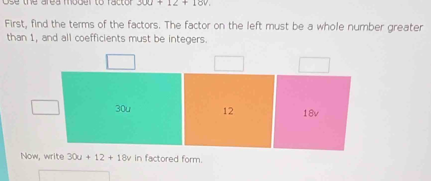 Ose the area moder to factor 300+12+180, 
First, find the terms of the factors. The factor on the left must be a whole number greater
than 1, and all coefficients must be integers.
12
30u 18v
Now, write 30u+12+18v in factored form.