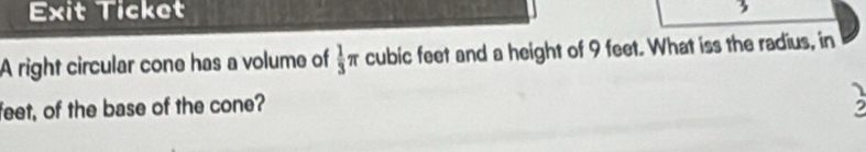 Exit Ticket 
3 
A right circular cone has a volume of  1/3 π cubic feet and a height of 9 feet. What iss the radius, in 
feet, of the base of the cone?