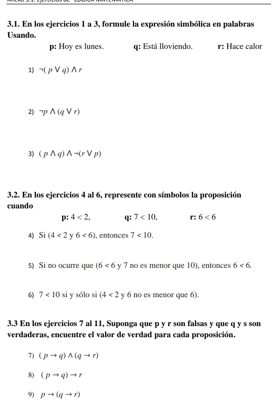 En los ejercicios 1 a 3, formule la expresión simbólica en palabras 
Usando. 
p: Hoy es lunes. q : Está lloviendo. r : Hace calor 
1) neg (pvee q)wedge r
2) neg pwedge (qvee r)
3) (pwedge q)wedge neg (rvee p)
3.2. En los ejercicios 4 al 6, represente con símbolos la proposición 
cuando
D : 4<2</tex>, q: 7<10</tex>, r: 6<6</tex> 
4) Si (4<2</tex> y 6<6) , entonces 7<10</tex>. 
5) Si no ocurre que (6<6</tex> y 7 no es menor que 10), entonces 6<6</tex>. 
6) 7<10</tex> si y sólo si (4<2</tex> y 6 no es menor que 6). 
3.3 En los ejercicios 7 al 11, Suponga que p y r son falsas y que q y s son 
verdaderas, encuentre el valor de verdad para cada proposición. 
7) (pto q)wedge (qto r)
8) (pto q)to r
9) pto (qto r)