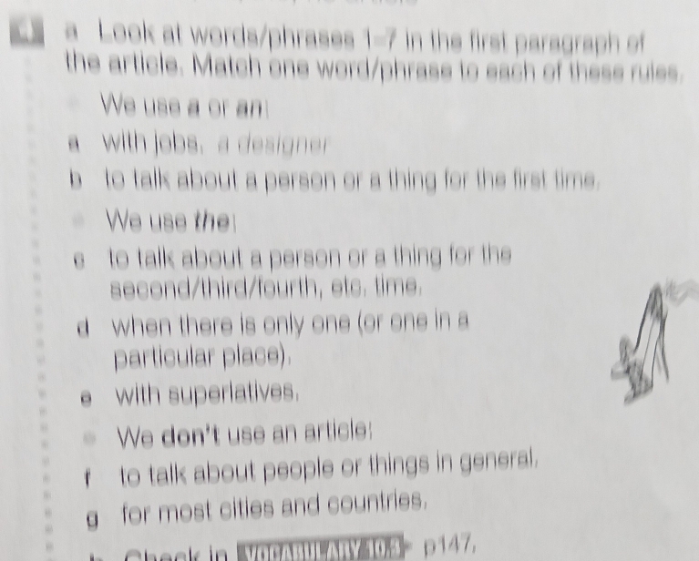 a Look at words/phrases 1-7 in the first paragraph of 
the article. Match one word/phrase to each of these rules. 
We uss a or an 
awith jobs,a design 
b to talk about a person or a thing for the first time. 
We use the 
e to talk about a person or a thing for the 
second/third/fourth, etc. time. 
d when there is only one (or one in a 
particular place). 
with superlatives. 
We don't use an article: 
to talk about people or things in general. 
g for most cities and countries. 
p147,