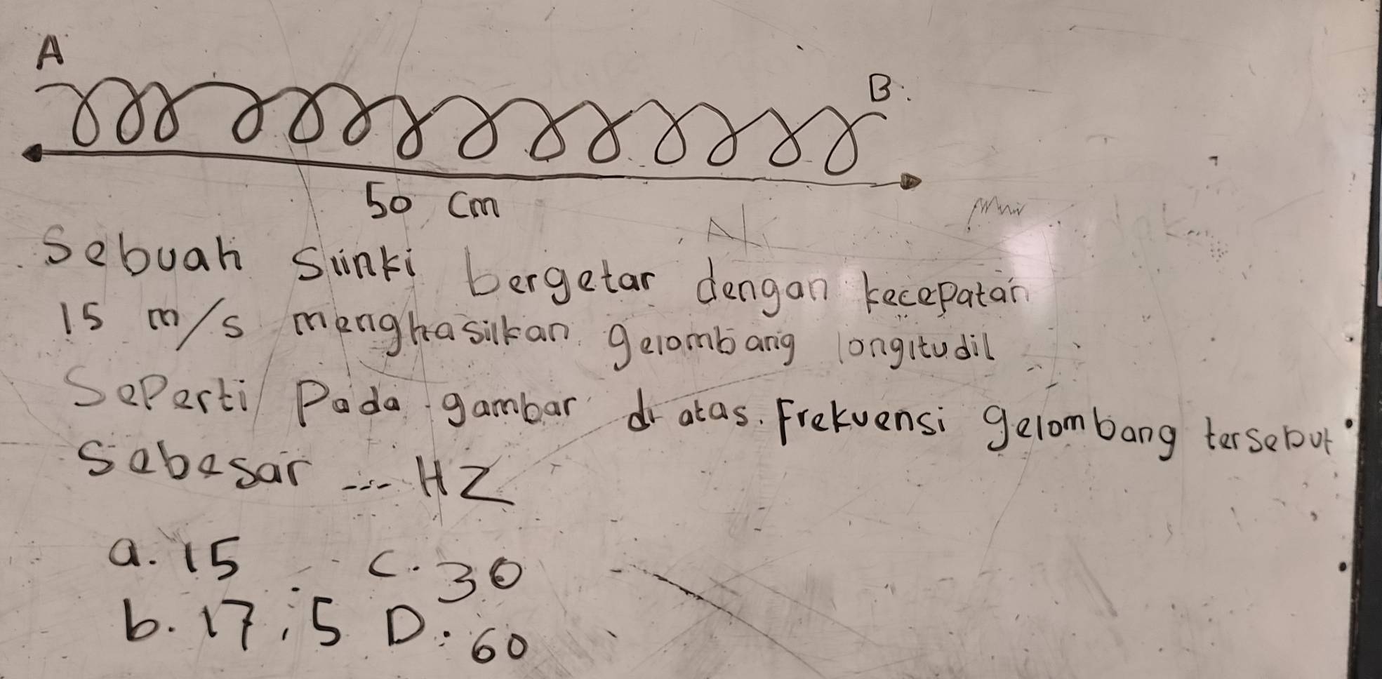 A
B
S0 Cm
Sebuah Sinki bergetar dengan kecepatar
is ms menghasikan gelombang longitudil
SePerti Pada gambar dr atas. Frelvensi gelombang tersebout
Sabasar . HZ
a. 15
C. 30
b. 17, 5 D: 60