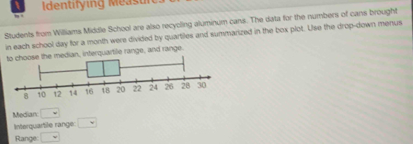 Identifying Measures 
Students from Williams Middle School are also recycling aluminum cans. The data for the numbers of cans brought 
in each school day for a month were divided by quartiles and summarized in the box plot. Use the drop-down menus 
dian, interquartile range, and range. 
Median: □ 
Interquartile range: □ 
Range: □