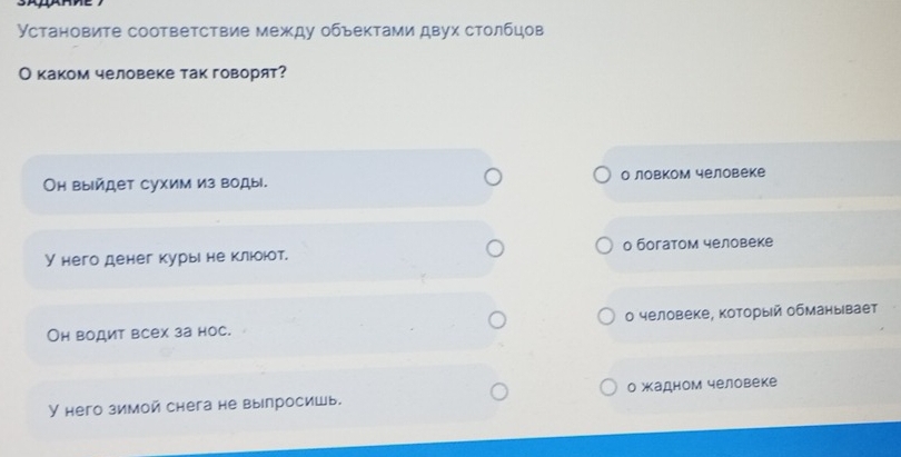 Установите соответствие между обьектами двух столбцов
О каком человеке так говорят?
Он выйдет сухим из воды. о ловком человеке
У него денег курые не клюоют. о богатом человеке
Он водит всех за нос. Ο человеке, который обманывает
У него зимой снега не выелросишь. о жадном человеке