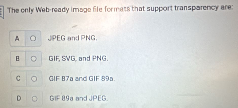 The only Web-ready image file formats that support transparency are:
A JPEG and PNG.
B 。 GIF, SVG, and PNG.
C 。 GIF 87a and GIF 89a.
D GIF 89a and JPEG.