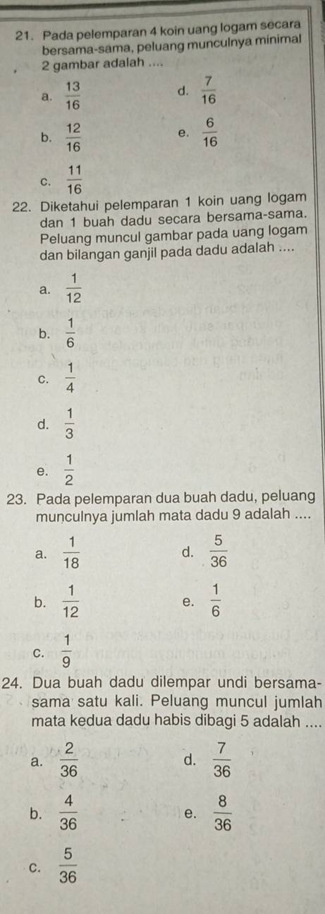 Pada pelemparan 4 koin uang logam secara
bersama-sama, peluang munculnya minimal
2 gambar adalah ....
a.  13/16   7/16 
d.
b.  12/16   6/16 
e.
C.  11/16 
22. Diketahui pelemparan 1 koin uang logam
dan 1 buah dadu secara bersama-sama.
Peluang muncul gambar pada uang logam
dan bilangan ganjil pada dadu adalah ....
a.  1/12 
b.  1/6 
C.  1/4 
d.  1/3 
e.  1/2 
23. Pada pelemparan dua buah dadu, peluang
munculnya jumlah mata dadu 9 adalah ....
a.  1/18   5/36 
d.
b.  1/12   1/6 
e.
C.  1/9 
24. Dua buah dadu dilempar undi bersama-
sama satu kali. Peluang muncul jumlah
mata kedua dadu habis dibagi 5 adalah ....
a.  2/36   7/36 
d.
b.  4/36   8/36 
e.
C.  5/36 