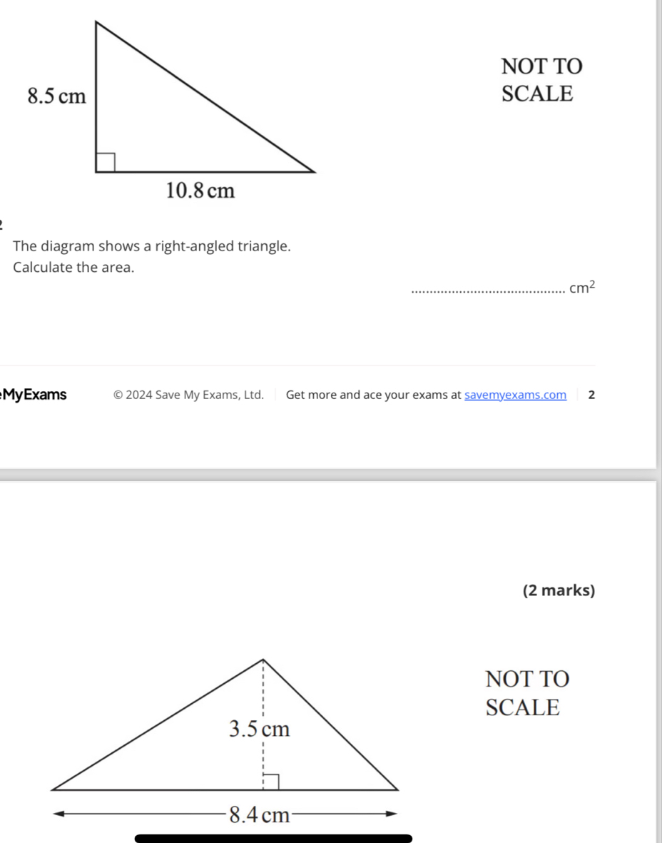 NOT TO 
SCALE 
The diagram shows a right-angled triangle. 
Calculate the area. 
_ cm^2
MyExams 2024 Save My Exams, Ltd. Get more and ace your exams at savemyexams.com 2 
(2 marks) 
NOT TO 
SCALE