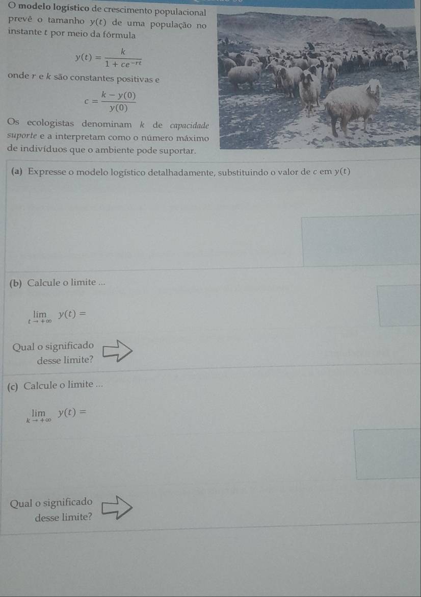 modelo logístico de crescimento populacional 
prevê o tamanho y(t) de uma população no 
instante t por meio da fórmula
y(t)= k/1+ce^(-rt) 
onde r e k são constantes positivas e
c= (k-y(0))/y(0) 
Os ecologistas denominam k de capacidad 
suporte e a interpretam como o número máximo 
de indivíduos que o ambiente pode suportar. 
(a) Expresse o modelo logístico detalhadamente, substituindo o valor de c em y(t)
(b) Calcule o limite ...
limlimits _tto +∈fty y(t)=
Qual o significado 
desse limite? 
(c) Calcule o limite ...
limlimits _kto +∈fty y(t)=
Qual o significado 
desse limite?