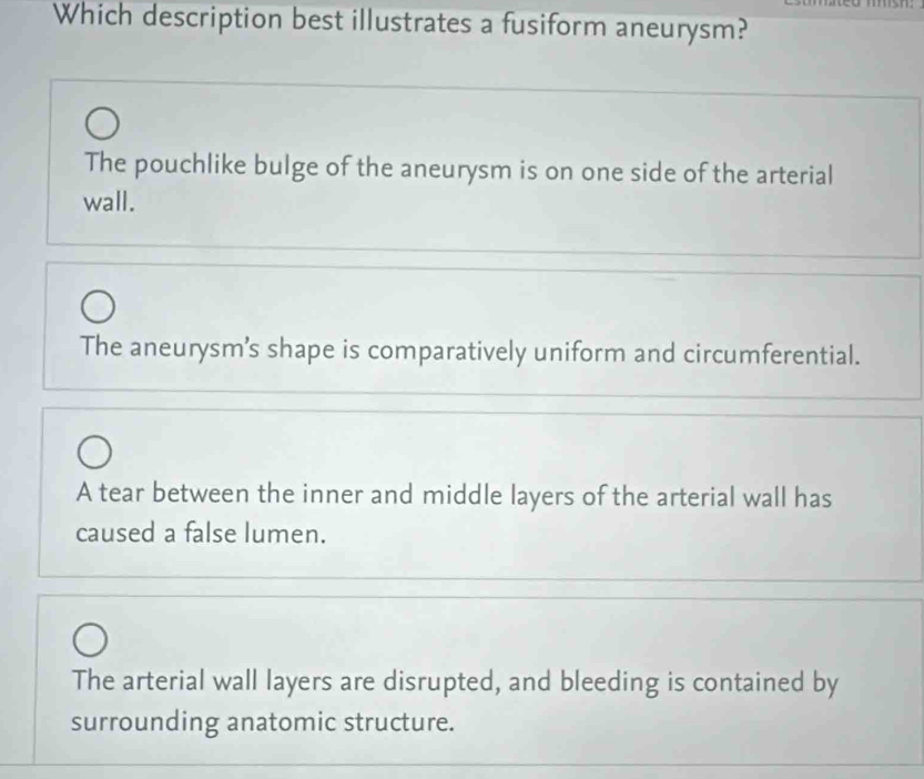 Which description best illustrates a fusiform aneurysm?
The pouchlike bulge of the aneurysm is on one side of the arterial
wall.
The aneurysm’s shape is comparatively uniform and circumferential.
A tear between the inner and middle layers of the arterial wall has
caused a false lumen.
The arterial wall layers are disrupted, and bleeding is contained by
surrounding anatomic structure.