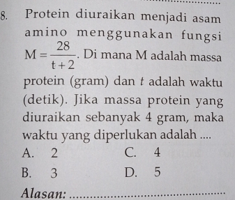 Protein diuraikan menjadi asam
amino menggunakan fungsi
M= 28/t+2 . Di mana M adalah massa
protein (gram) dan t adalah waktu
(detik). Jika massa protein yang
diuraikan sebanyak 4 gram, maka
waktu yang diperlukan adalah ....
A. 2 C. 4
B. 3 D. 5
Alasan:_