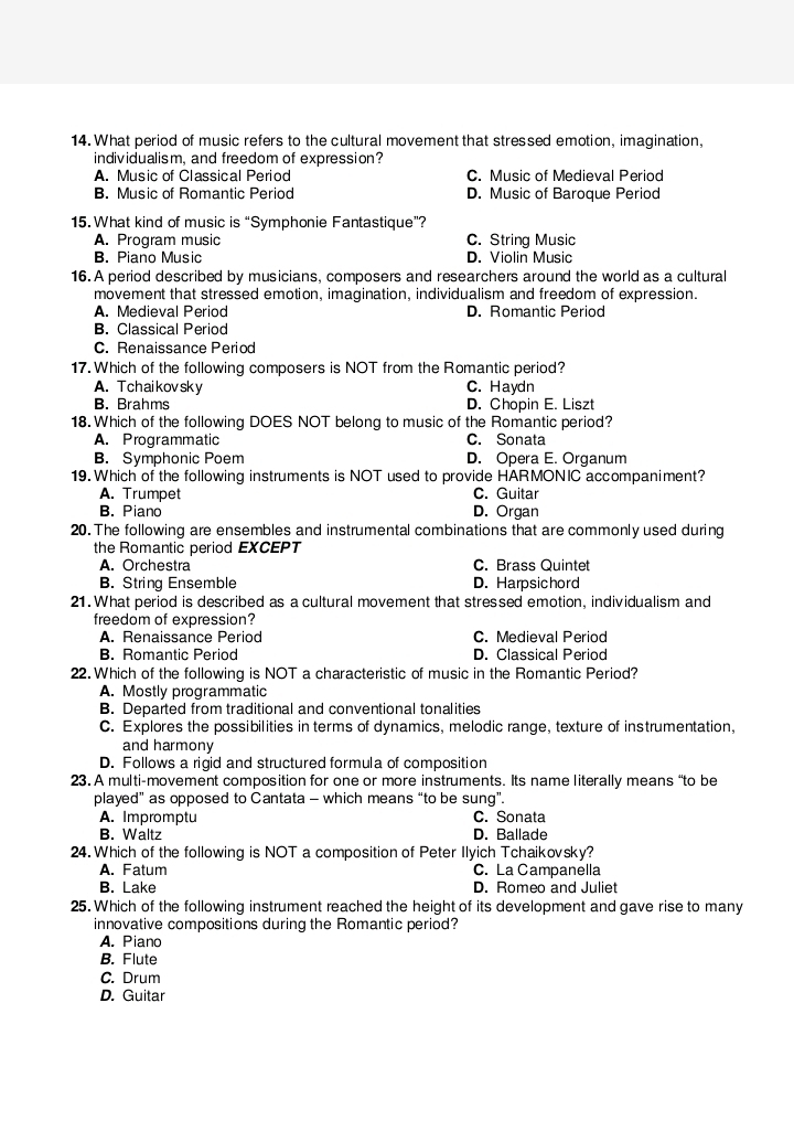 What period of music refers to the cultural movement that stressed emotion, imagination,
individualism, and freedom of expression?
A. Music of Classical Period C. Music of Medieval Period
B. Music of Romantic Period D. Music of Baroque Period
15. What kind of music is “Symphonie Fantastique”?
A. Program music C. String Music
B. Piano Music D. Violin Music
16. A period described by musicians, composers and researchers around the world as a cultural
movement that stressed emotion, imagination, individualism and freedom of expression.
A. Medieval Period D. Romantic Period
B. Classical Period
C. Renaissance Period
17. Which of the following composers is NOT from the Romantic period?
A. T chaikovsky C. Haydn
B. Brahms D. Chopin E. Liszt
18. Which of the following DOES NOT belong to music of the Romantic period?
A. Programmatic C. Sonata
B. Symphonic Poem D. Opera E. Organum
19. Which of the following instruments is NOT used to provide HARMONIC accompaniment?
A. Trumpet C. Guitar
B. Piano D. Organ
20. The following are ensembles and instrumental combinations that are commonly used during
the Romantic period EXCEPT
A. Orchestra C. Brass Quintet
B. String Ensemble D. Harpsichord
21. What period is described as a cultural movement that stressed emotion, individualism and
freedom of expression?
A. Renaissance Period C. Medieval Period
B. Romantic Period D. Classical Period
22.Which of the following is NOT a characteristic of music in the Romantic Period?
A. Mostly programmatic
B. Departed from traditional and conventional tonalities
C. Explores the possibilities in terms of dynamics, melodic range, texture of instrumentation,
and harmony
D. Follows a rigid and structured formula of composition
23. A multi-movement composition for one or more instruments. Its name literally means “to be
played” as opposed to Cantata - which means “to be sung”.
A. Impromptu C. Sonata
B. Waltz D. Ballade
24. Which of the following is NOT a composition of Peter Ilyich Tchaikovsky?
A. Fatum C. La Campanella
B. Lake D. Romeo and Juliet
25. Which of the following instrument reached the height of its development and gave rise to many
innovative compositions during the Romantic period?
A. Piano
B. Flute
C. Drum
D. Guitar