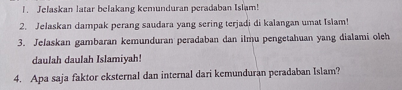 Jelaskan latar belakang kemunduran peradaban Islam! 
2. Jelaskan dampak perang saudara yang sering terjadi di kalangan umat Islam! 
3. Jelaskan gambaran kemunduran peradaban dan ilmu pengetahuan yang dialami oleh 
daulah daulah Islamiyah! 
4. Apa saja faktor eksternal dan internal dari kemunduran peradaban Islam?