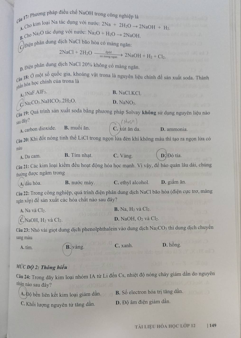 Phương pháp điều chế NaOH trong công nghiệp là
A. Cho kim loại Na tác dụng với nước: 2Na+2H_2Oto 2NaOH+H_2.
B, Cho Na₂O tác dụng với nước: Na_2O+H_2Oto 2NaOH.
C Điện phân dung dịch NaCl bão hòa có màng ngăn:
2NaCl+2H_2Oxrightarrow dpdd2NaOH+H_2+Cl_2.
D. Điện phân dung dịch NaCl 20% không có màng ngăn,
Câu 18: Ở một số quốc gia, khoáng vật trona là nguyên liệu chính đề sản xuất soda. Thành
phần hóa học chính của trona là
A. 3NaF.AlF₃.
B. NaCl.KCl.
aCO₃.NaHCO D. NaNO3.
CIN sqrt(a_2)C _3.2H_2O
Câu 19: Quá trình sản xuất soda bằng phương pháp Solvay không sử dụng nguyên liệu nào
sau đây?
A. carbon dioxide. B. muối ăn. C. xút ăn da. D. ammonia.
Câu 20: Khi đốt nóng tinh thể LiCl trong ngọn lửa đèn khí không màu thì tạo ra ngọn lửa có
màu
A. Da cam. B. Tím nhạt. C. Vàng. D. Đỏ tía.
Cu 21: Các kim loại kiểm đều hoạt động hóa học mạnh. Vì vậy, để bảo quản lâu dài, chúng
thường được ngâm trong
A. đầu hỏa. B. nước máy. C. ethyl alcohol. D. giấm ăn.
Câu 22: Trong công nghiệp, quá trình điện phân dung dịch NaCl bão hòa (điện cực trơ, màng
ngăn xốp) để sản xuất các hóa chất nào sau đây?
A. Na và Cl₂. B. Na, H₂ và Cl₂.
C, NaOH, H₂ và Cl₂. D. NaOH, O_2 và Cl₂.
Câu 23: Nhỏ vài giọt dung dịch phenolphthalein vào dung dịch Na_2CO_3 thì dung dịch chuyển
sang màu
A. tím. B. vàng.
C. xanh. D. hồng.
MỨC ĐQ 2: Thông hiểu
Câu 24: Trong dãy kim loại nhóm IA từ Li đến Cs, nhiệt độ nóng chảy giảm dần do nguyên
nhân nào sau đây?
A. Độ bền liên kết kim loại giảm dần. B. Số electron hóa trị tăng dần.
C. Khối lượng nguyên tử tăng dần. D. Độ âm điện giảm dần.
tài liệu hóa học lớp 12 | 149